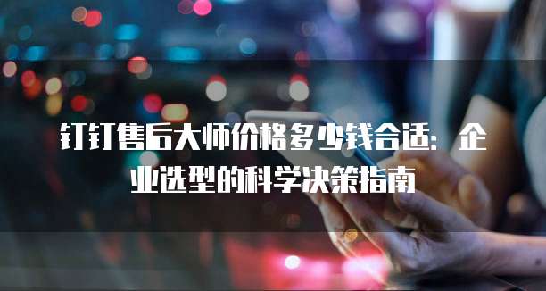 钉钉售后大师价格多少钱合适:企业选型的科学决策指南