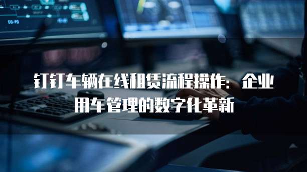 钉钉车辆在线租赁流程操作:企业用车管理的数字化革新