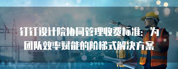 钉钉设计院协同管理收费标准:为团队效率赋能的阶梯式解决方案