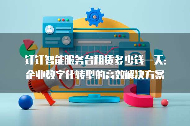 钉钉智能服务台租赁多少钱一天:企业数字化转型的高效解决方案