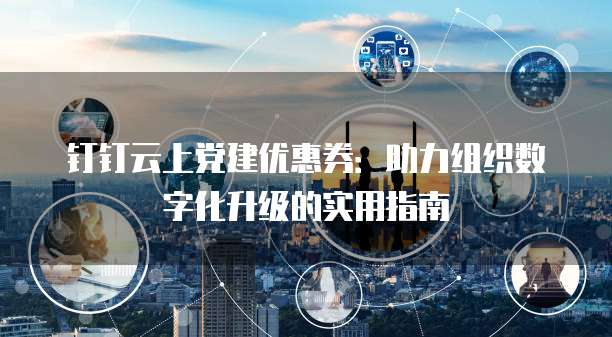 钉钉云上党建优惠券：助力组织数字化升级的实用指南