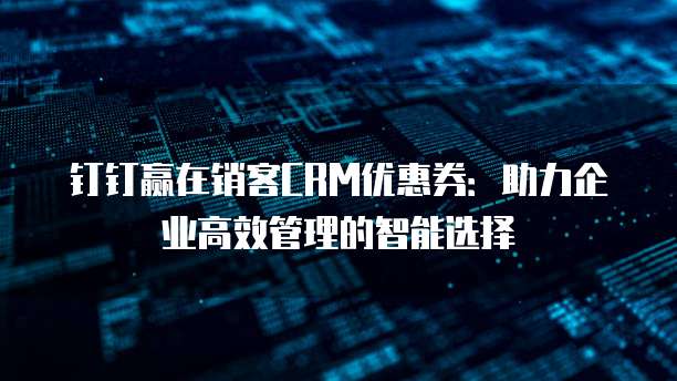 钉钉赢在销客CRM优惠券:助力企业高效管理的智能选择