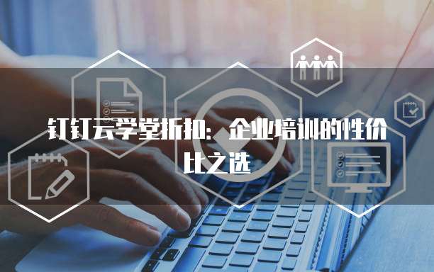 钉钉云学堂折扣:企业培训的性价比之选