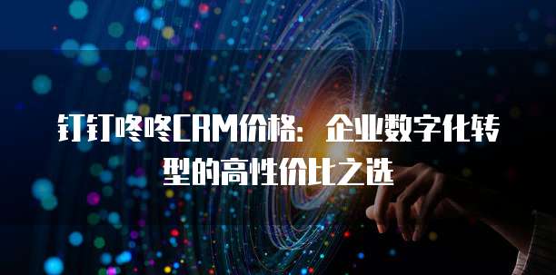 钉钉咚咚CRM价格:企业数字化转型的高性价比之选