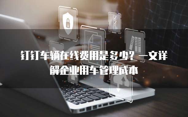 钉钉车辆在线费用是多少?一文详解企业用车管理成本