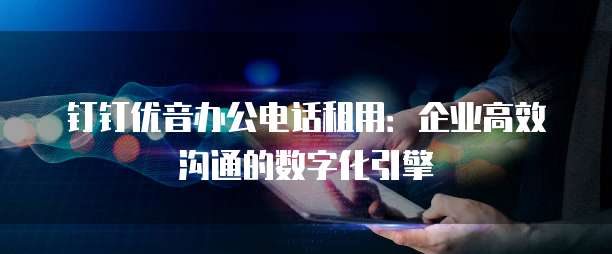 钉钉优音办公电话租用:企业高效沟通的数字化引擎