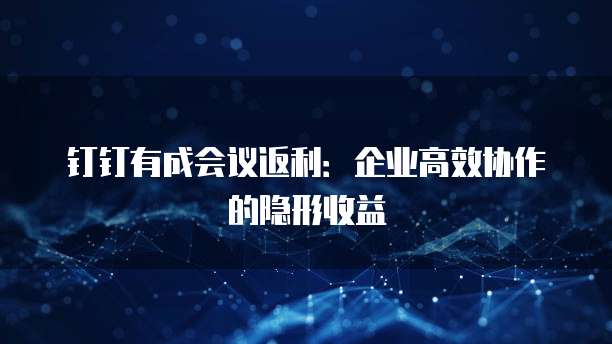钉钉有成会议返利：企业高效协作的隐形收益
