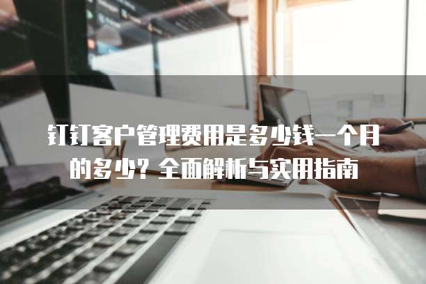钉钉客户管理费用是多少钱一个月的多少?全面解析与实用指南