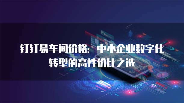 钉钉易车间价格:中小企业数字化转型的高性价比之选