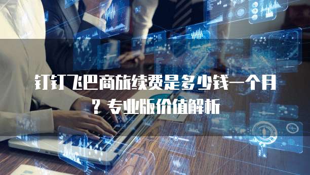 钉钉飞巴商旅续费是多少钱一个月?专业版价值解析