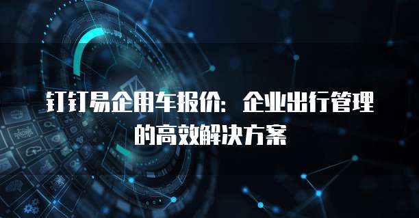 钉钉易企用车报价:企业出行管理的高效解决方案