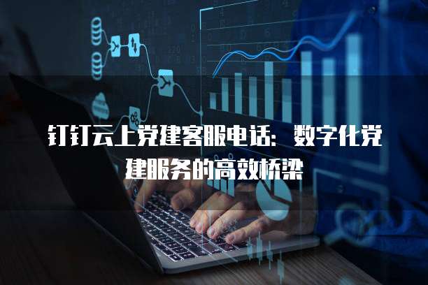 钉钉云上党建客服电话:数字化党建服务的高效桥梁