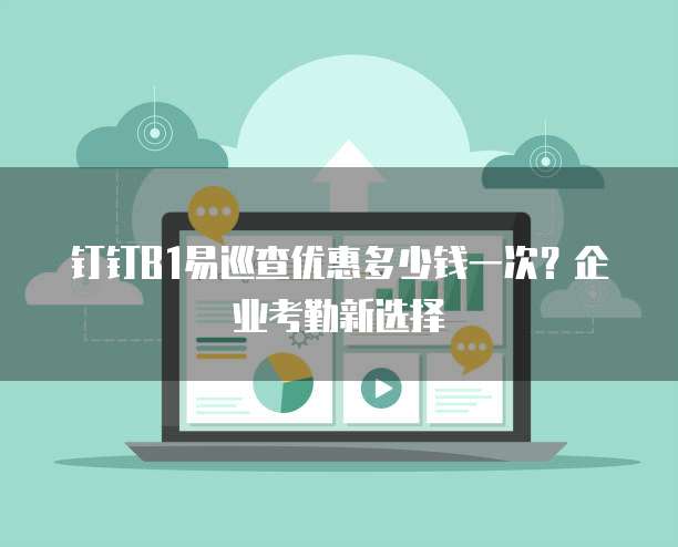 钉钉B1易巡查优惠多少钱一次？企业考勤新选择