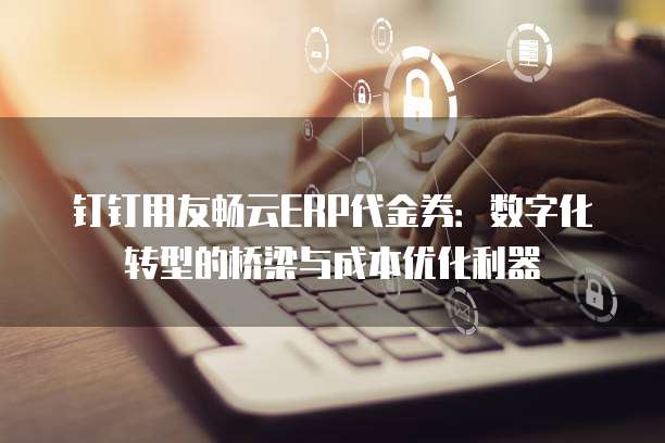 钉钉用友畅云ERP代金券:数字化转型的桥梁与成本优化利器