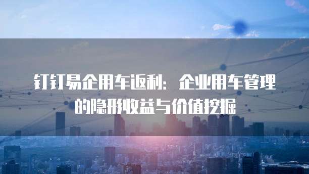 钉钉易企用车返利:企业用车管理的隐形收益与价值挖掘
