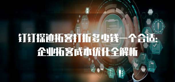 钉钉探迹拓客打折多少钱一个合适：企业拓客成本优化全解析