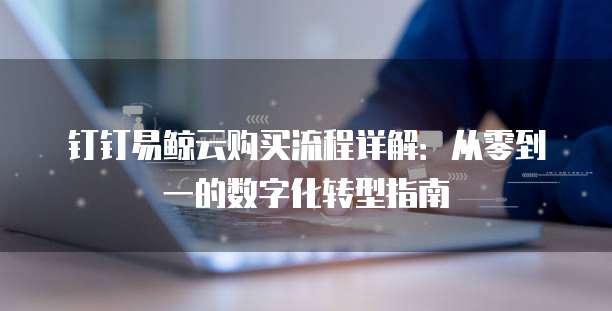 钉钉易鲸云购买流程详解:从零到一的数字化转型指南