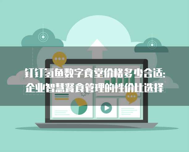 钉钉氢鱼数字食堂价格多少合适:企业智慧餐食管理的性价比选择