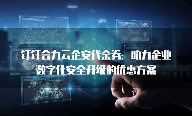 钉钉合力云企安代金券:助力企业数字化安全升级的优惠方案