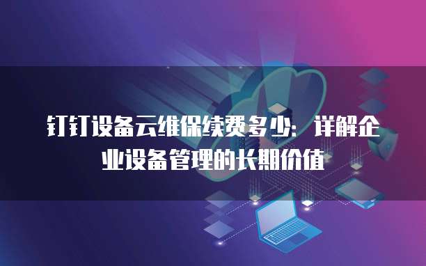 钉钉设备云维保续费多少:详解企业设备管理的长期价值