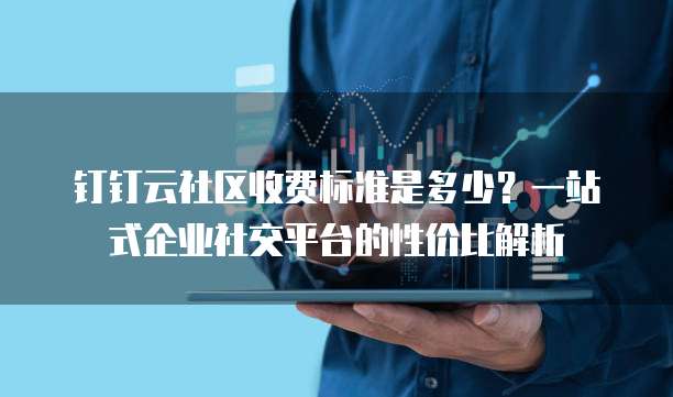 钉钉云社区收费标准是多少?一站式企业社交平台的性价比解析