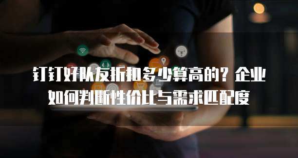 钉钉好队友折扣多少算高的?企业如何判断性价比与需求匹配度