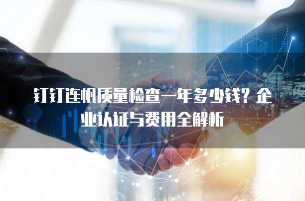 钉钉连帆质量检查一年多少钱?企业认证与费用全解析