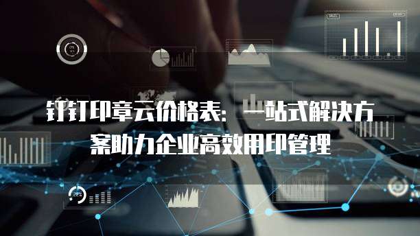 钉钉印章云价格表：一站式解决方案助力企业高效用印管理