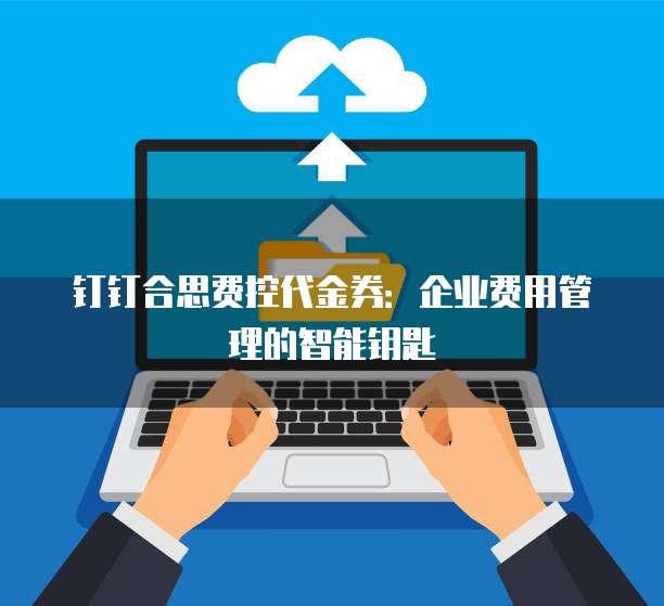 钉钉合思费控代金券:企业费用管理的智能钥匙
