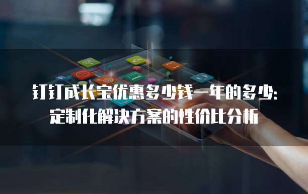 钉钉成长宝优惠多少钱一年的多少:定制化解决方案的性价比分析