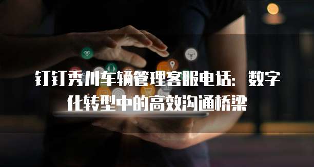 钉钉秀川车辆管理客服电话:数字化转型中的高效沟通桥梁
