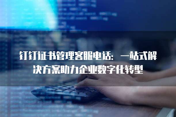 钉钉证书管理客服电话:一站式解决方案助力企业数字化转型