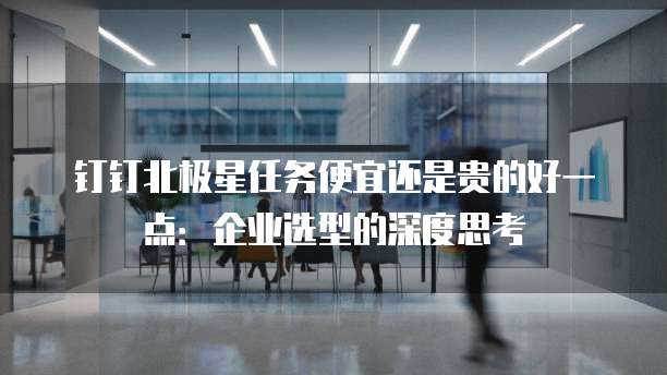 钉钉北极星任务便宜还是贵的好一点:企业选型的深度思考