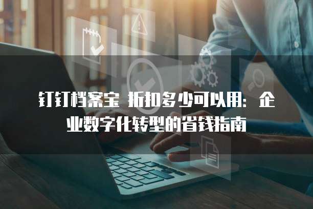 钉钉档案宝 折扣多少可以用:企业数字化转型的省钱指南