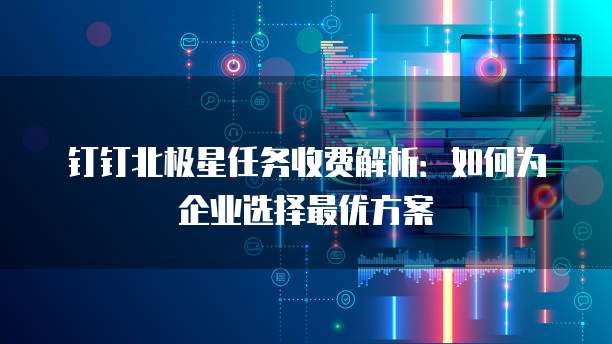 钉钉北极星任务收费解析:如何为企业选择最优方案
