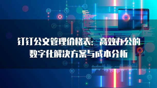 钉钉公文管理价格表:高效办公的数字化解决方案与成本分析