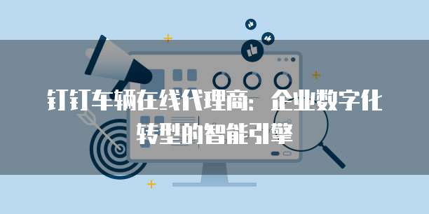 钉钉车辆在线代理商：企业数字化转型的智能引擎