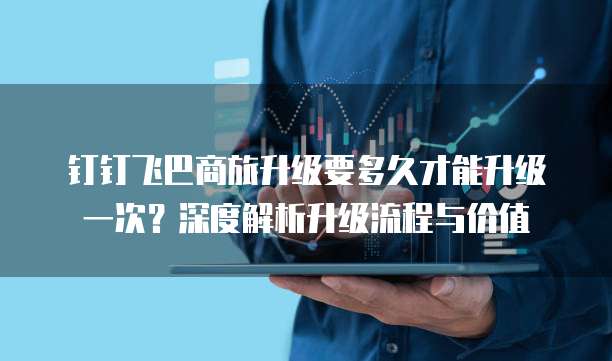 钉钉飞巴商旅升级要多久才能升级一次?深度解析升级流程与价值