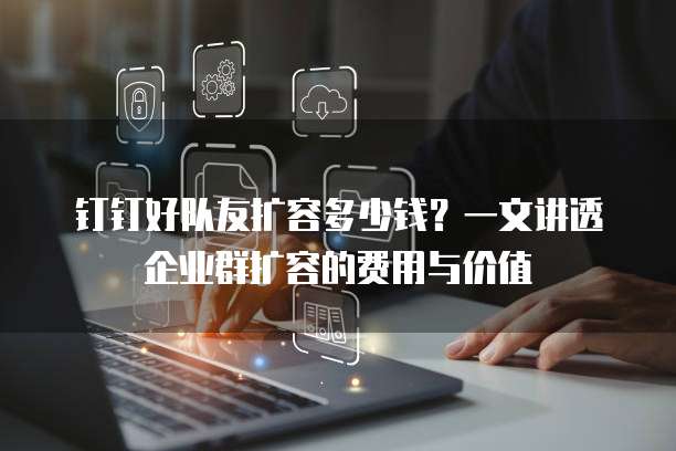 钉钉好队友扩容多少钱?一文讲透企业群扩容的费用与价值