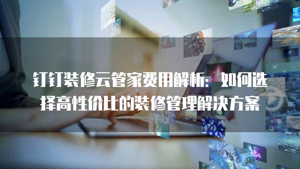 钉钉装修云管家费用解析:如何选择高性价比的装修管理解决方案