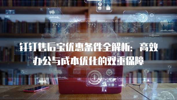 钉钉售后宝优惠条件全解析:高效办公与成本优化的双重保障