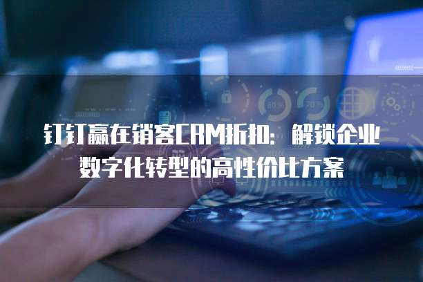 钉钉赢在销客CRM折扣:解锁企业数字化转型的高性价比方案