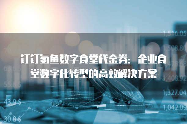 钉钉氢鱼数字食堂代金券:企业食堂数字化转型的高效解决方案