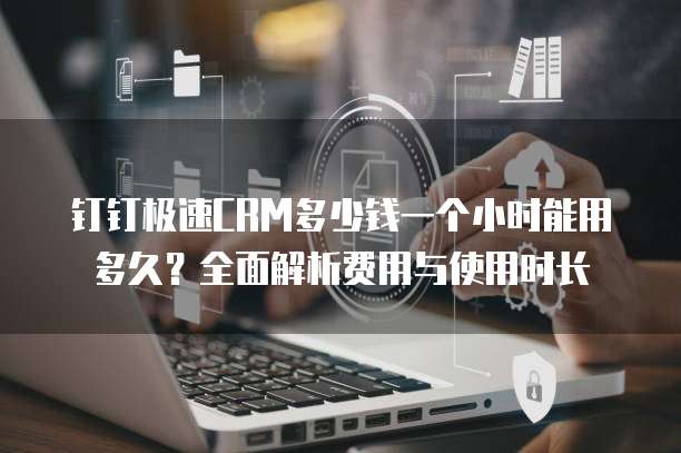 钉钉极速CRM多少钱一个小时能用多久?全面解析费用与使用时长