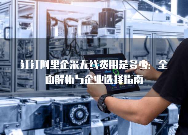 钉钉阿里企采无线费用是多少:全面解析与企业选择指南