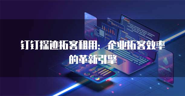 钉钉探迹拓客租用:企业拓客效率的革新引擎
