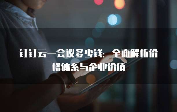 钉钉云一会议多少钱:全面解析价格体系与企业价值