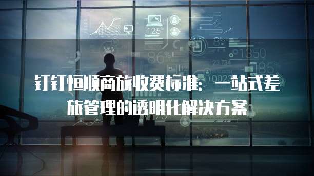 钉钉恒顺商旅收费标准:一站式差旅管理的透明化解决方案