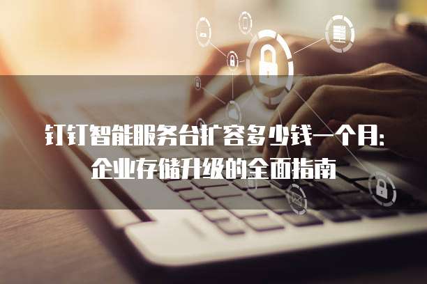 钉钉智能服务台扩容多少钱一个月:企业存储升级的全面指南
