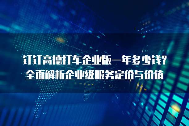 钉钉高德打车企业版一年多少钱?全面解析企业级服务定价与价值